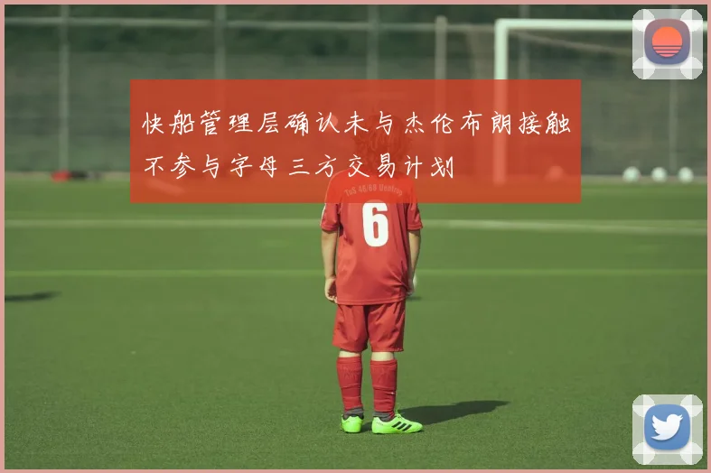 快船管理层确认未与杰伦布朗接触不参与字母三方交易计划