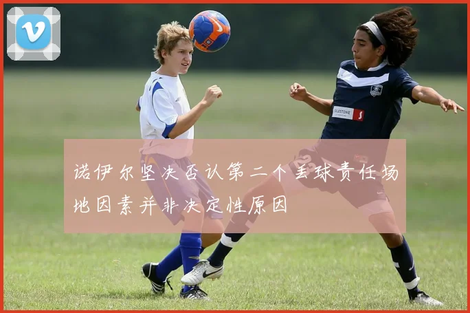 诺伊尔坚决否认第二个丢球责任场地因素并非决定性原因