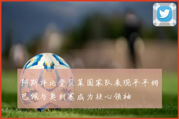 阿斯评论登贝莱国家队表现平平姆巴佩与奥利塞成为核心领袖