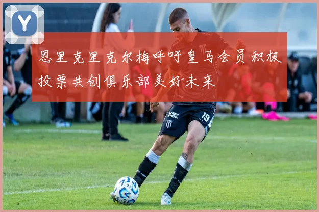 恩里克里克尔梅呼吁皇马会员积极投票共创俱乐部美好未来
