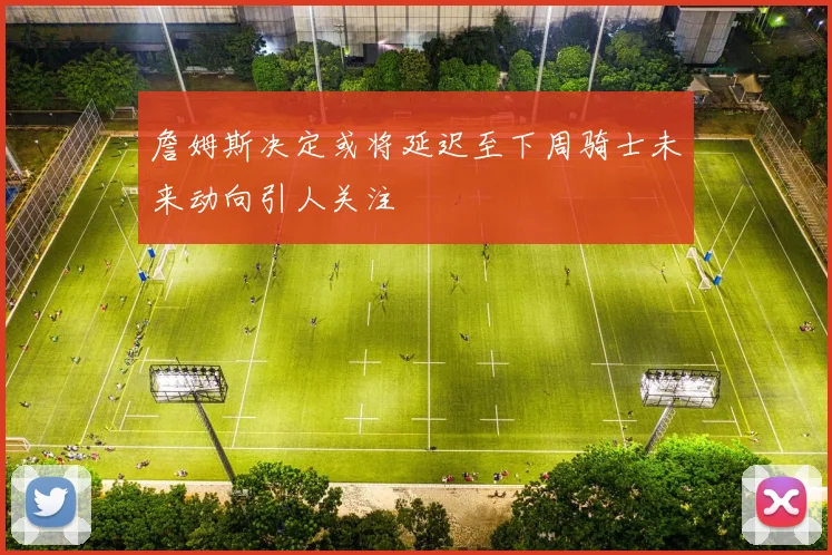 詹姆斯决定或将延迟至下周骑士未来动向引人关注