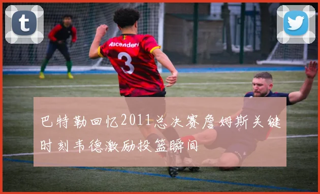 巴特勒回忆2011总决赛詹姆斯关键时刻韦德激励投篮瞬间