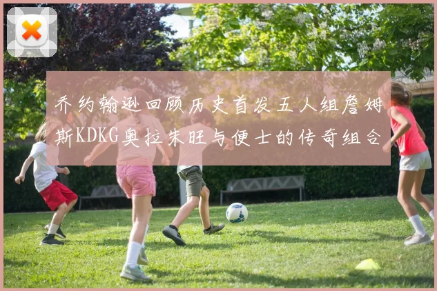乔约翰逊回顾历史首发五人组詹姆斯KDKG奥拉朱旺与便士的传奇组合
