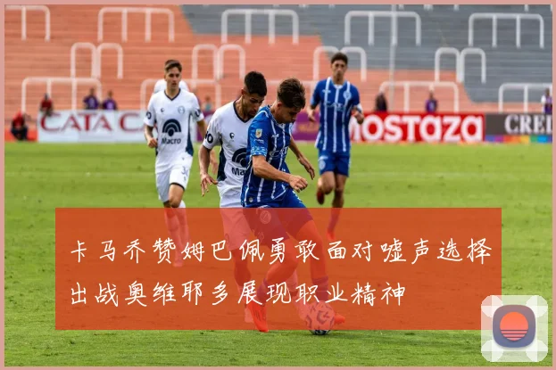 卡马乔赞姆巴佩勇敢面对嘘声选择出战奥维耶多展现职业精神