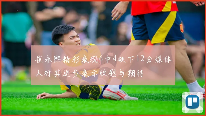 崔永熙精彩表现6中4砍下12分媒体人对其进步表示欣慰与期待