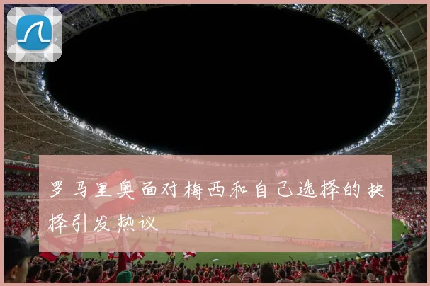 罗马里奥面对梅西和自己选择的抉择引发热议