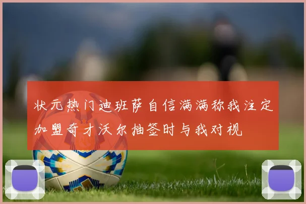 状元热门迪班萨自信满满称我注定加盟奇才沃尔抽签时与我对视