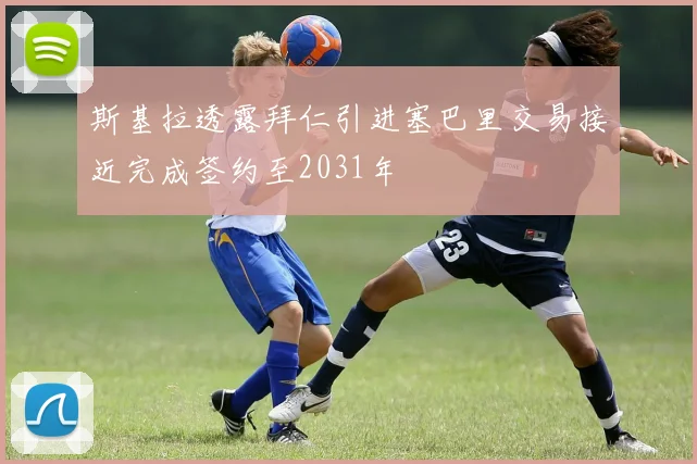 斯基拉透露拜仁引进塞巴里交易接近完成签约至2031年
