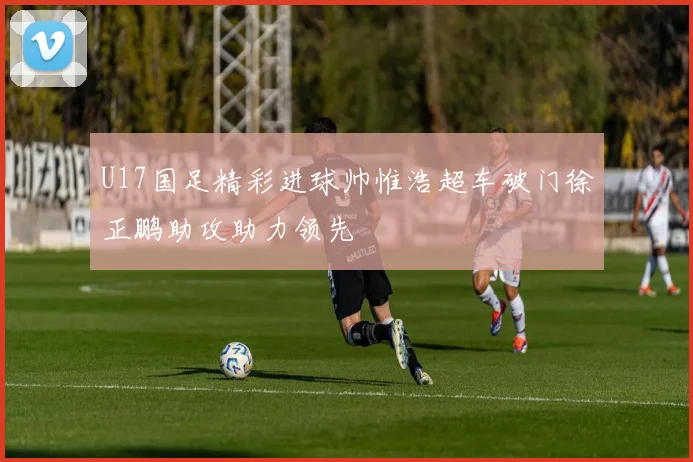 U17国足精彩进球帅惟浩超车破门徐正鹏助攻助力领先
