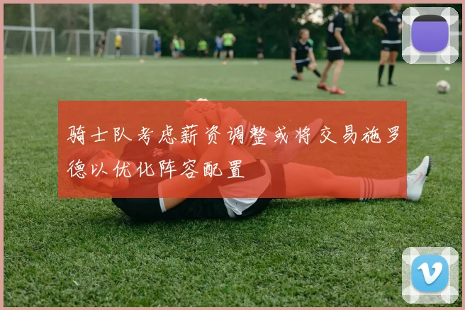 骑士队考虑薪资调整或将交易施罗德以优化阵容配置