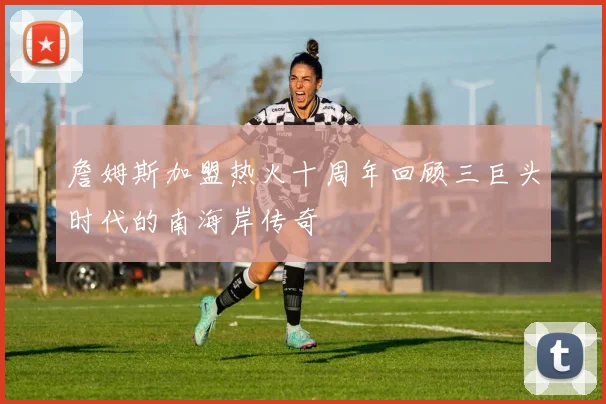 詹姆斯加盟热火十周年回顾三巨头时代的南海岸传奇