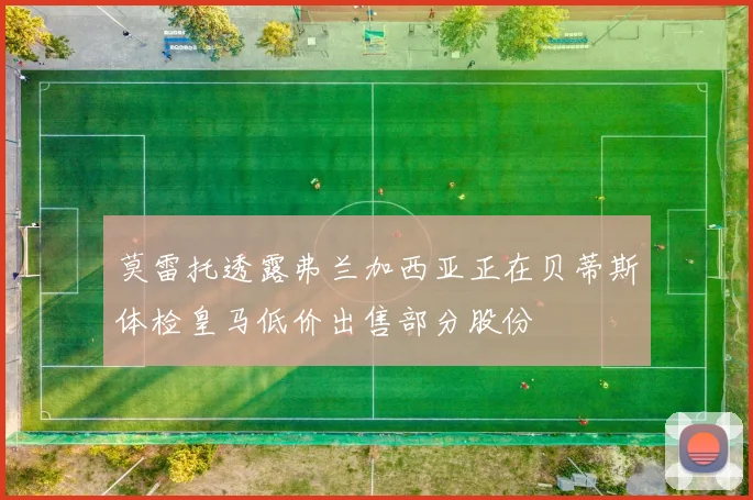 莫雷托透露弗兰加西亚正在贝蒂斯体检皇马低价出售部分股份