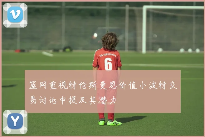 篮网重视特伦斯曼恩价值小波特交易讨论中提及其潜力
