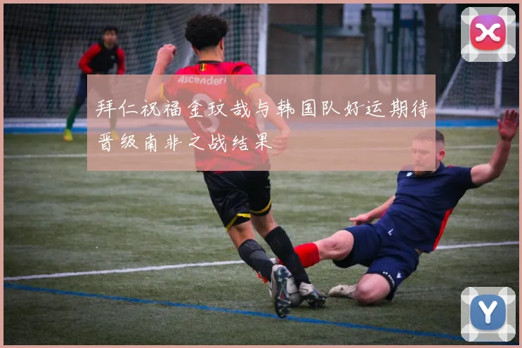 拜仁祝福金玟哉与韩国队好运期待晋级南非之战结果