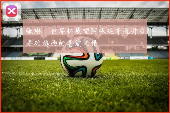 张琳芃世界杯展望阿根廷夺冠并分享对梅西的喜爱之情