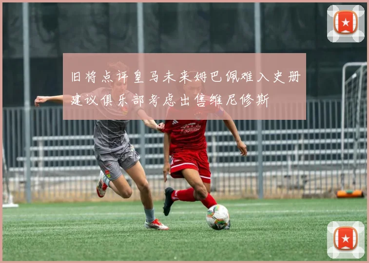旧将点评皇马未来姆巴佩难入史册建议俱乐部考虑出售维尼修斯